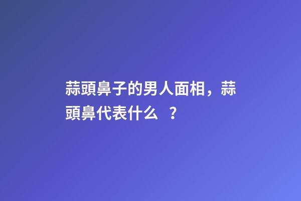 蒜頭鼻子的男人面相，蒜頭鼻代表什么？